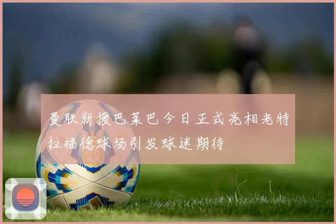 曼联新援巴莱巴今日正式亮相老特拉福德球场引发球迷期待