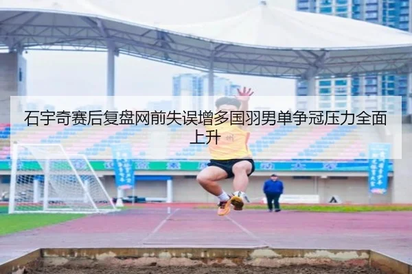 石宇奇赛后复盘网前失误增多国羽男单争冠压力全面上升